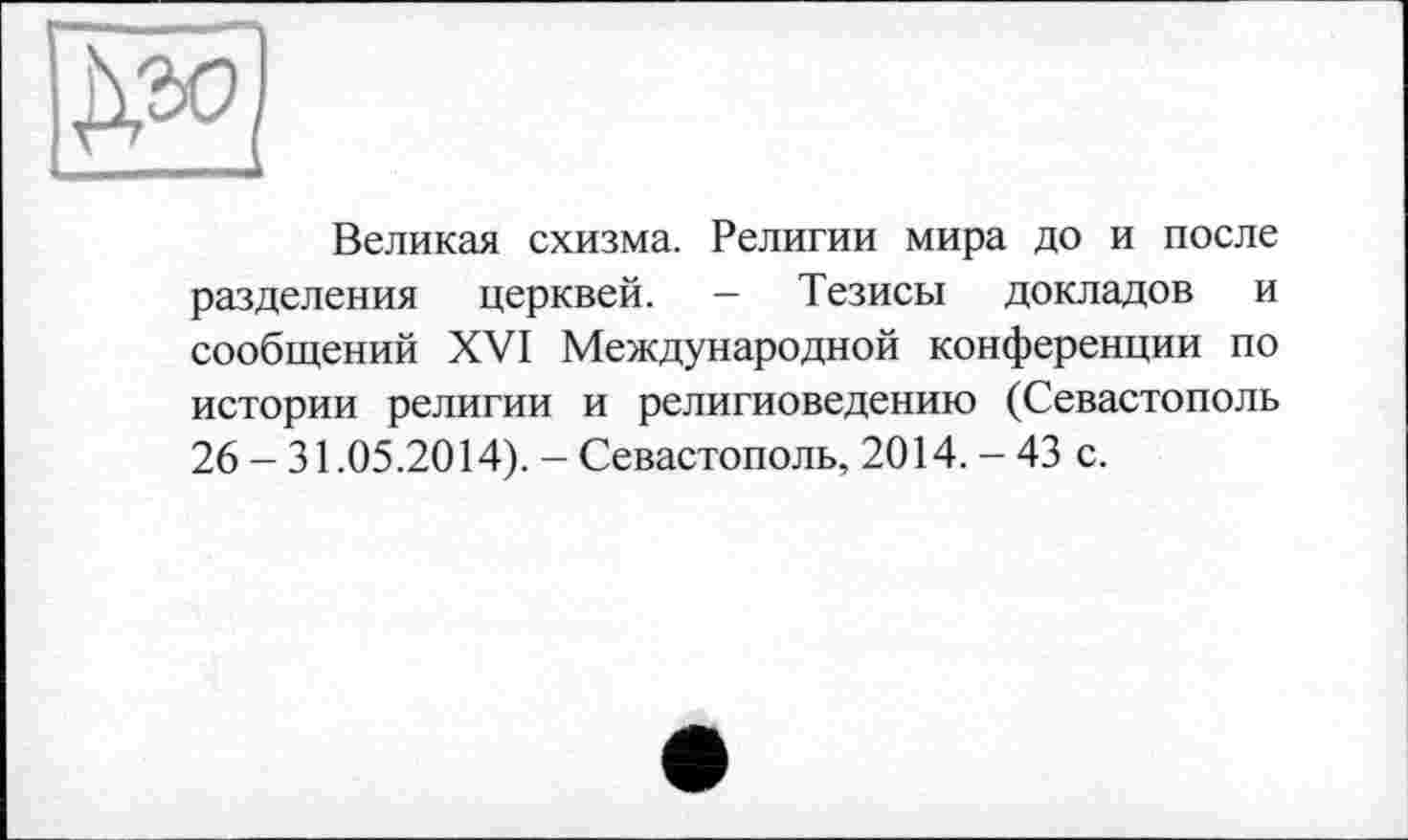 ﻿Великая схизма. Религии мира до и после разделения церквей. - Тезисы докладов и сообщений XVI Международной конференции по истории религии и религиоведению (Севастополь 26 - 31.05.2014). - Севастополь, 2014. - 43 с.